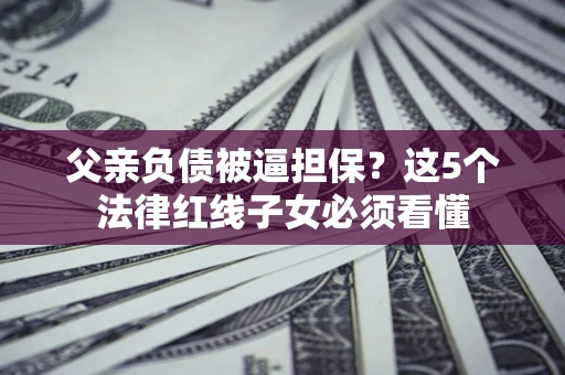 济南父亲负债被逼担保？这5个法律红线子女必须看懂