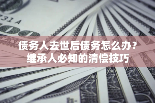 济南债务人去世后债务怎么办？继承人必知的清偿技巧